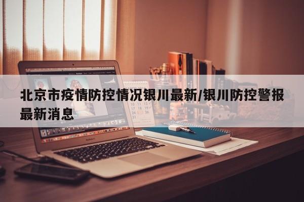 北京市疫情防控情况银川最新/银川防控警报最新消息