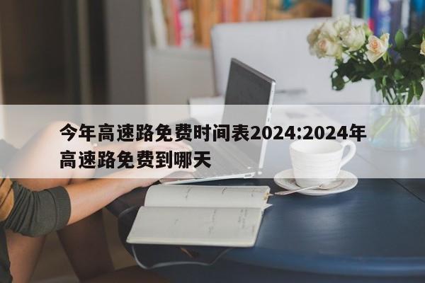 今年高速路免费时间表2024:2024年高速路免费到哪天