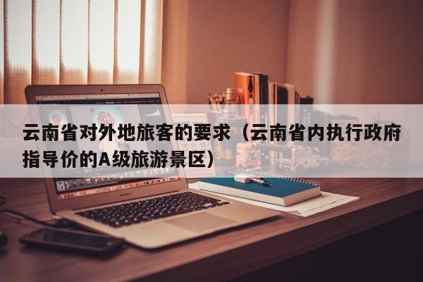 云南省对外地旅客的要求(云南省内执行政府指导价的A级旅游景区)
