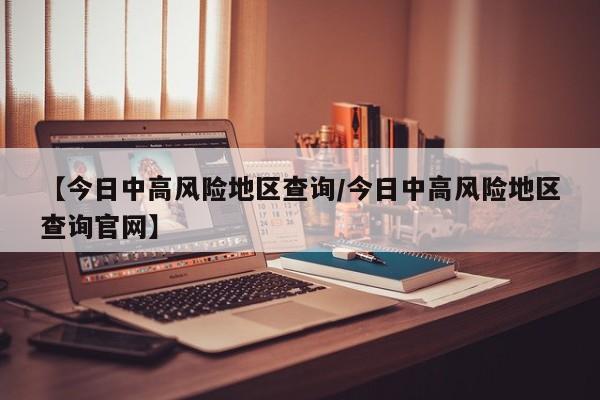 【今日中高风险地区查询/今日中高风险地区查询官网】