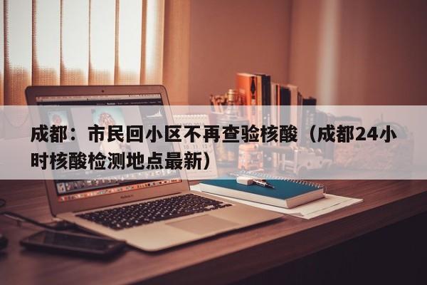 成都:市民回小区不再查验核酸(成都24小时核酸检测地点最新)