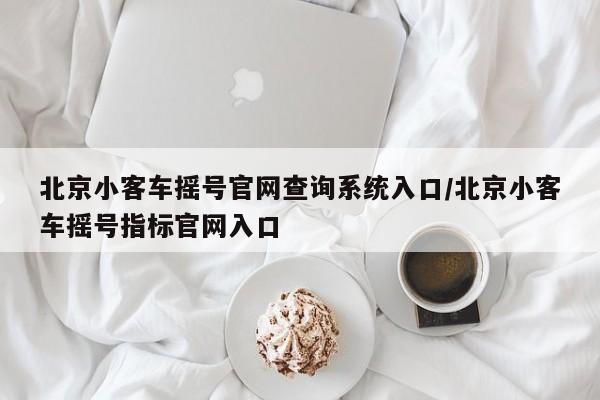 北京小客车摇号官网查询系统入口/北京小客车摇号指标官网入口