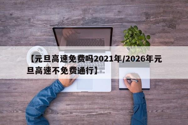 【元旦高速免费吗2021年/2026年元旦高速不免费通行】